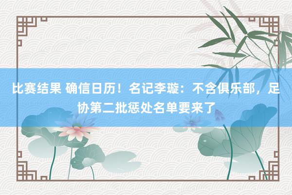 比赛结果 确信日历！名记李璇：不含俱乐部，足协第二批惩处名单要来了