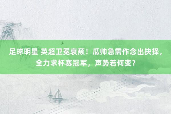 足球明星 英超卫冕衰颓！瓜帅急需作念出抉择，全力求杯赛冠军，声势若何变？