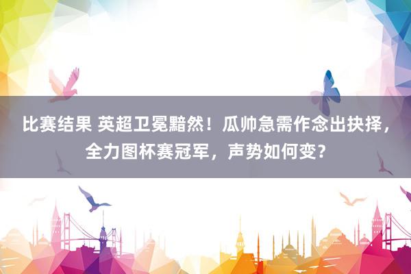 比赛结果 英超卫冕黯然！瓜帅急需作念出抉择，全力图杯赛冠军，声势如何变？