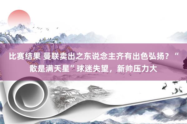 比赛结果 曼联卖出之东说念主齐有出色弘扬？“散是满天星”球迷失望，新帅压力大